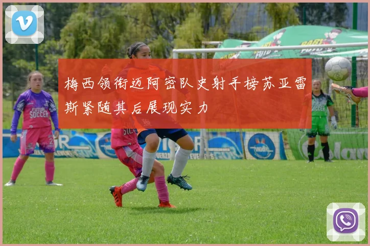 梅西领衔迈阿密队史射手榜苏亚雷斯紧随其后展现实力