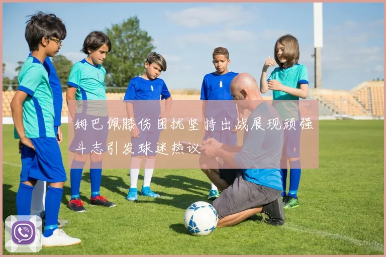 姆巴佩膝伤困扰坚持出战展现顽强斗志引发球迷热议