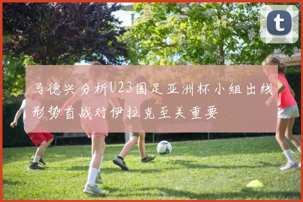 马德兴分析U23国足亚洲杯小组出线形势首战对伊拉克至关重要