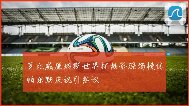 罗比威廉姆斯世界杯抽签现场模仿帕尔默庆祝引热议