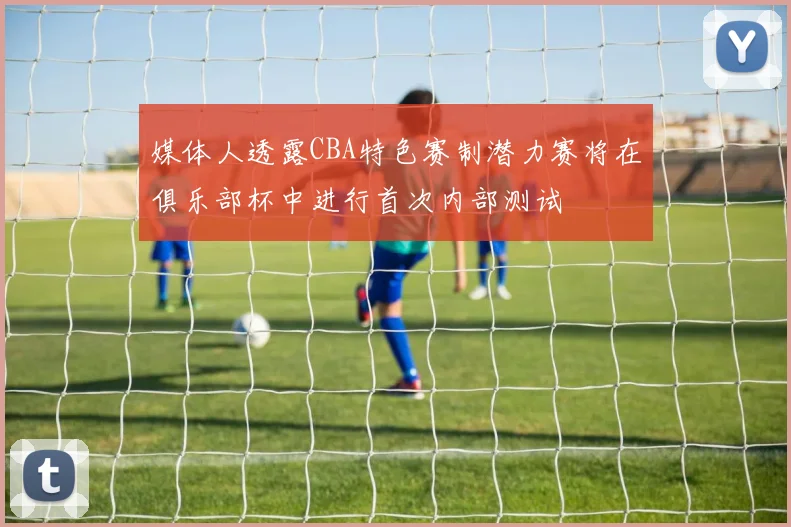 媒体人透露CBA特色赛制潜力赛将在俱乐部杯中进行首次内部测试