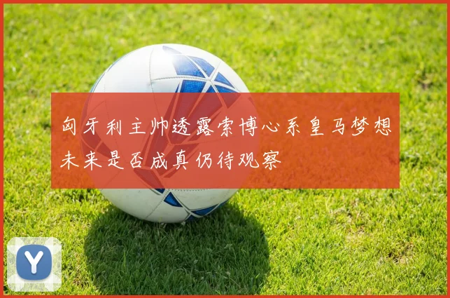 匈牙利主帅透露索博心系皇马梦想未来是否成真仍待观察