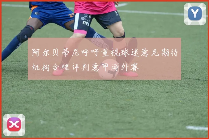 阿尔贝蒂尼呼吁重视球迷意见期待机构合理评判意甲海外赛
