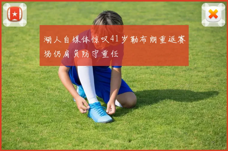 湖人自媒体惊叹41岁勒布朗重返赛场仍肩负防守重任