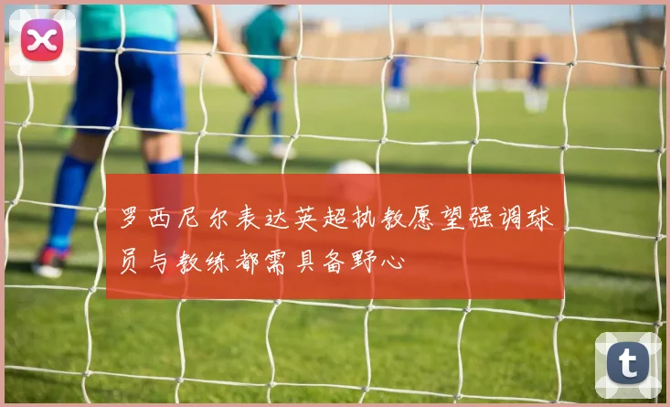 罗西尼尔表达英超执教愿望强调球员与教练都需具备野心