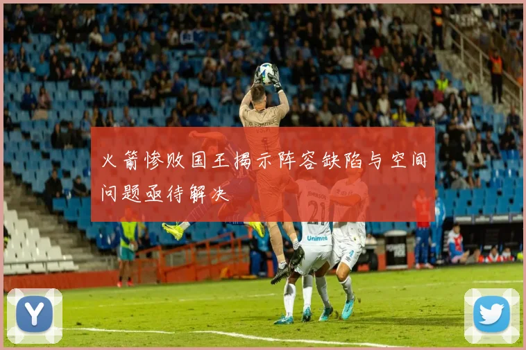 火箭惨败国王揭示阵容缺陷与空间问题亟待解决