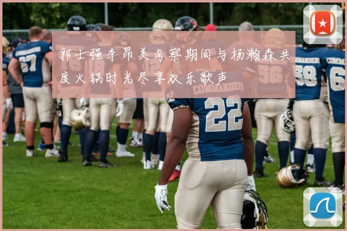 郭士强李昂美考察期间与杨瀚森共度火锅时光尽享欢乐歌声