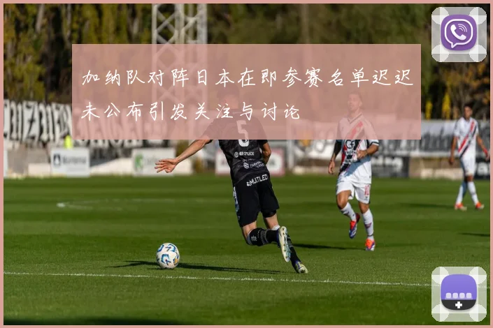 加纳队对阵日本在即参赛名单迟迟未公布引发关注与讨论