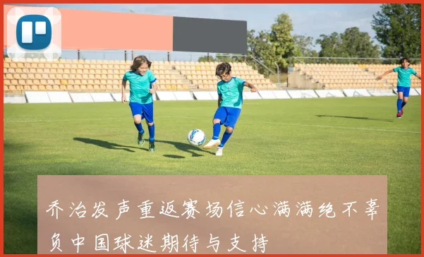 乔治发声重返赛场信心满满绝不辜负中国球迷期待与支持
