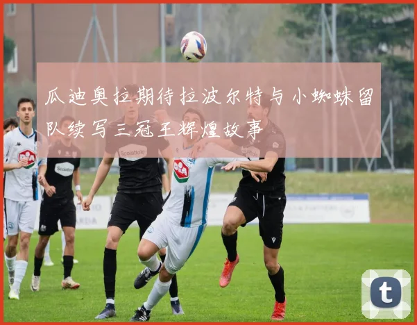 瓜迪奥拉期待拉波尔特与小蜘蛛留队续写三冠王辉煌故事
