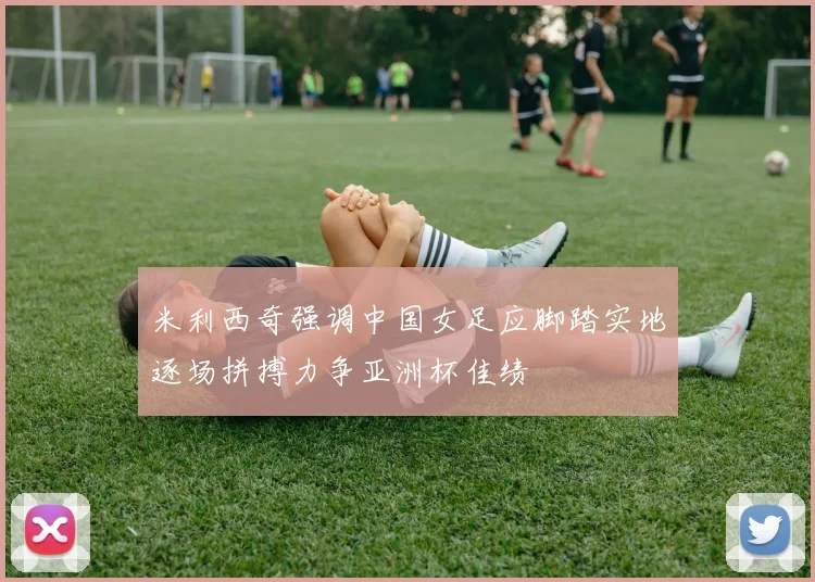 米利西奇强调中国女足应脚踏实地逐场拼搏力争亚洲杯佳绩