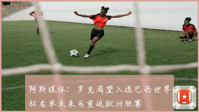 阿斯媒体：罗克渴望入选巴西世界杯名单未来或重返欧洲联赛