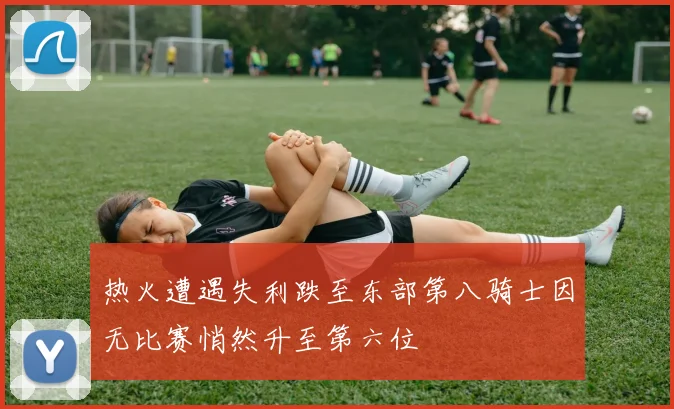 热火遭遇失利跌至东部第八骑士因无比赛悄然升至第六位