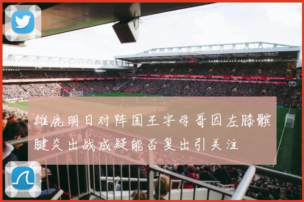 雄鹿明日对阵国王字母哥因左膝髌腱炎出战成疑能否复出引关注