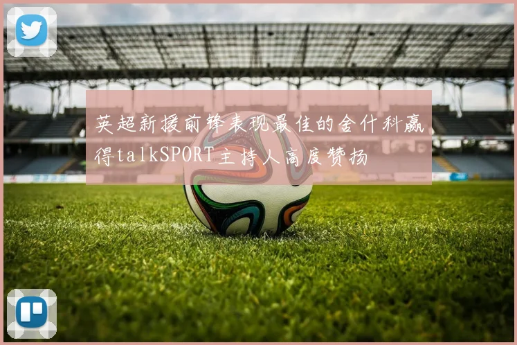 英超新援前锋表现最佳的舍什科赢得talkSPORT主持人高度赞扬