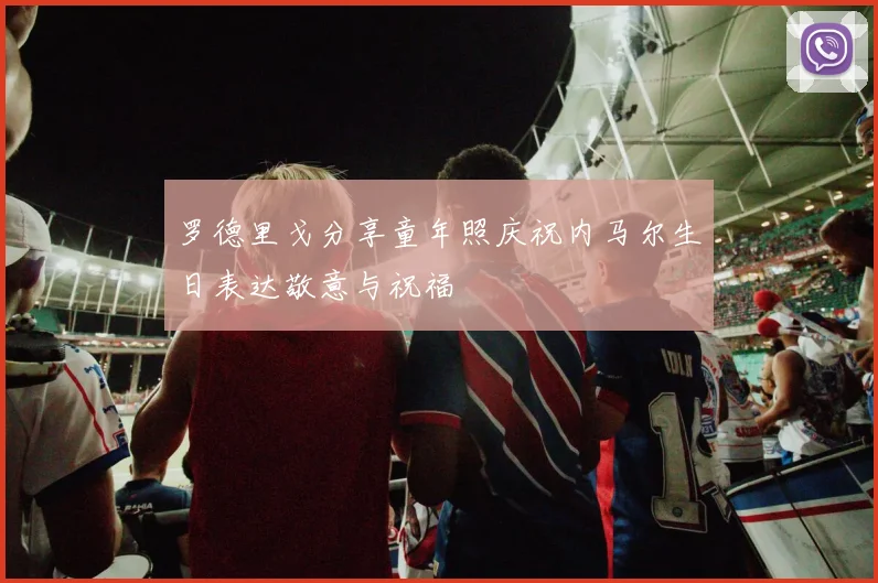 罗德里戈分享童年照庆祝内马尔生日表达敬意与祝福