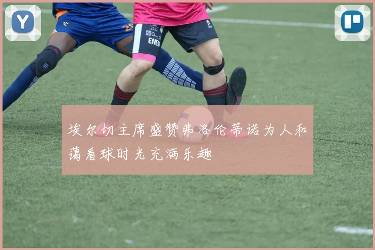 埃尔切主席盛赞弗洛伦蒂诺为人和蔼看球时光充满乐趣