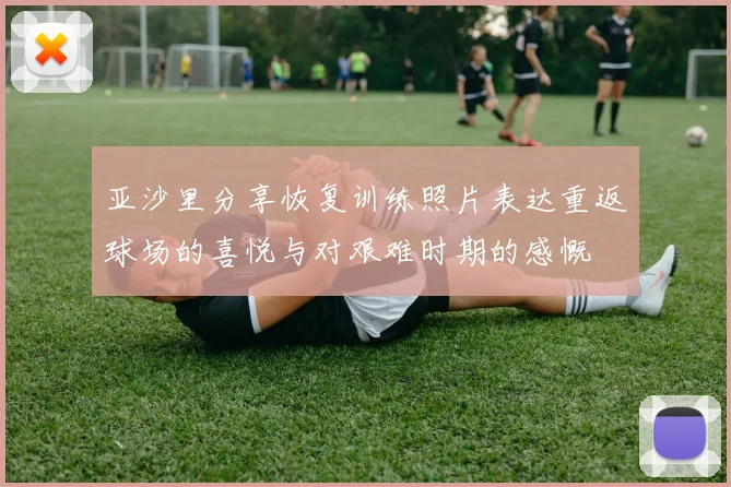 亚沙里分享恢复训练照片表达重返球场的喜悦与对艰难时期的感慨
