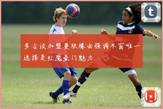 多古谈加盟曼联缘由强调冬窗唯一选择是红魔豪门魅力