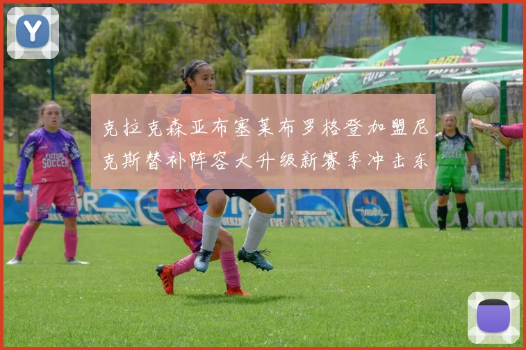 克拉克森亚布塞莱布罗格登加盟尼克斯替补阵容大升级新赛季冲击东决目标明确