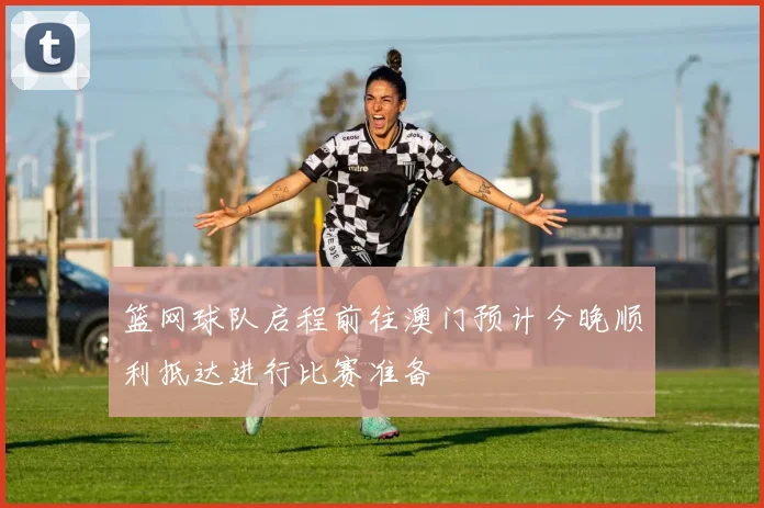 篮网球队启程前往澳门预计今晚顺利抵达进行比赛准备