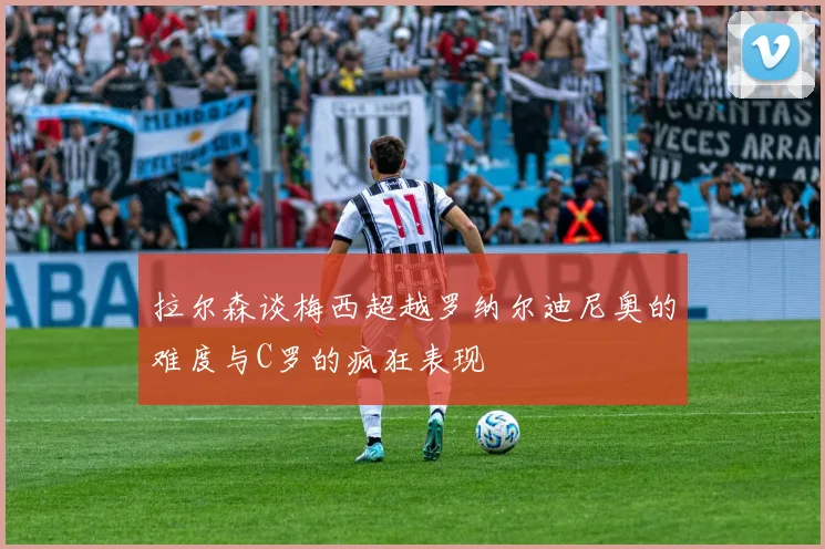 拉尔森谈梅西超越罗纳尔迪尼奥的难度与C罗的疯狂表现
