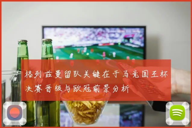 格列兹曼留队关键在于马竞国王杯决赛晋级与欧冠前景分析