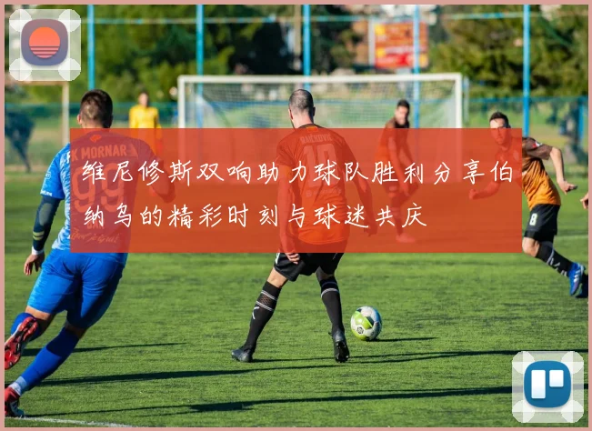 维尼修斯双响助力球队胜利分享伯纳乌的精彩时刻与球迷共庆