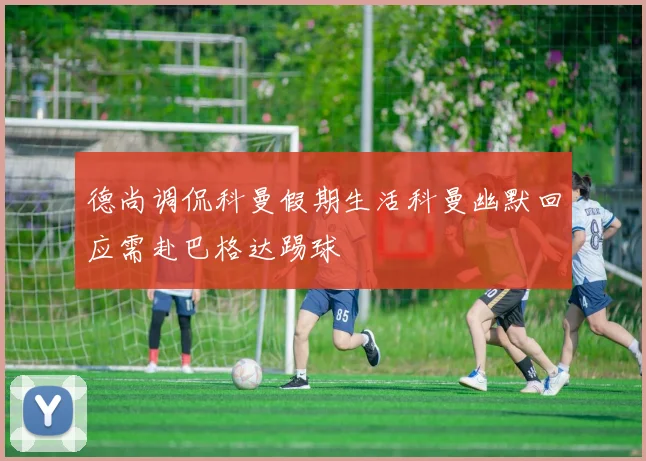 德尚调侃科曼假期生活科曼幽默回应需赴巴格达踢球
