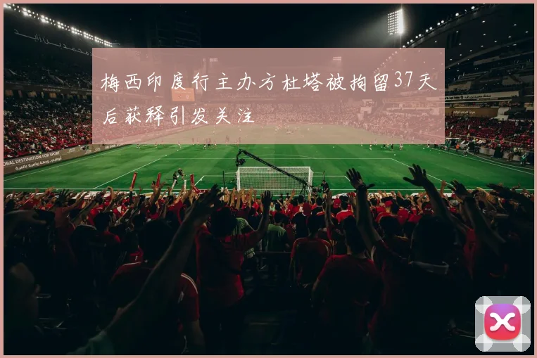 梅西印度行主办方杜塔被拘留37天后获释引发关注