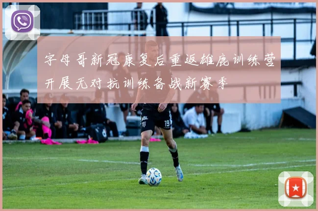 字母哥新冠康复后重返雄鹿训练营开展无对抗训练备战新赛季