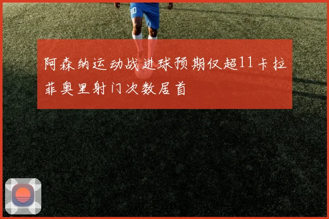 阿森纳运动战进球预期仅超11卡拉菲奥里射门次数居首