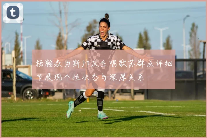 杨瀚森为斯帅庆生唱歌苏群点评细节展现个性状态与深厚关系