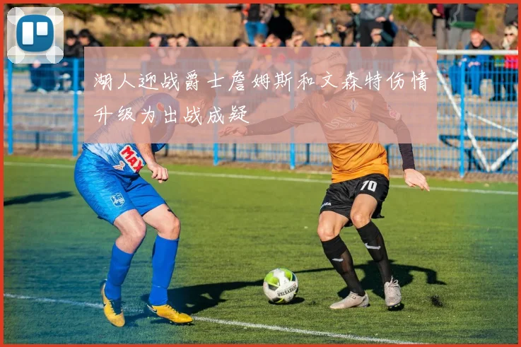 湖人迎战爵士詹姆斯和文森特伤情升级为出战成疑