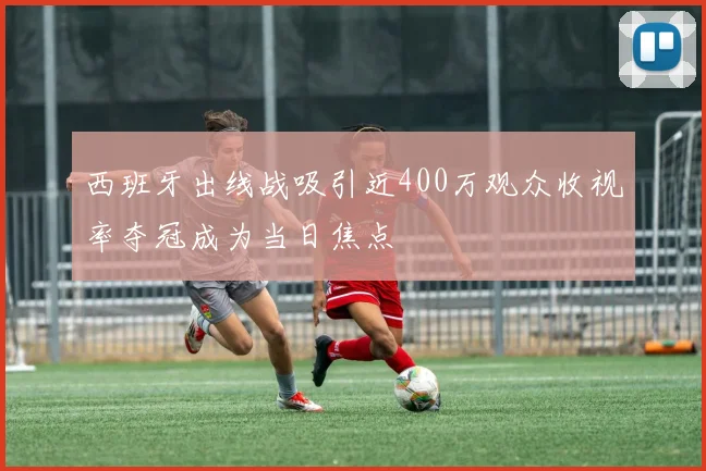 西班牙出线战吸引近400万观众收视率夺冠成为当日焦点