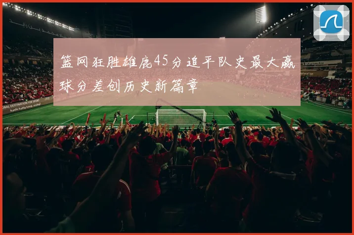 篮网狂胜雄鹿45分追平队史最大赢球分差创历史新篇章